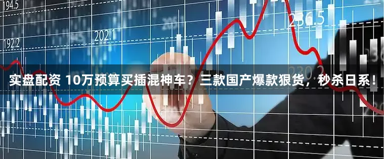 实盘配资 10万预算买插混神车？三款国产爆款狠货，秒杀日系！