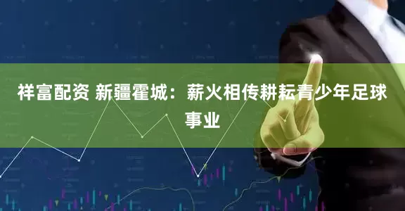 祥富配资 新疆霍城：薪火相传耕耘青少年足球事业