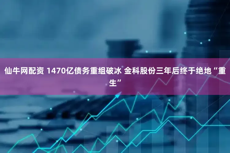 仙牛网配资 1470亿债务重组破冰 金科股份三年后终于绝地“重生”
