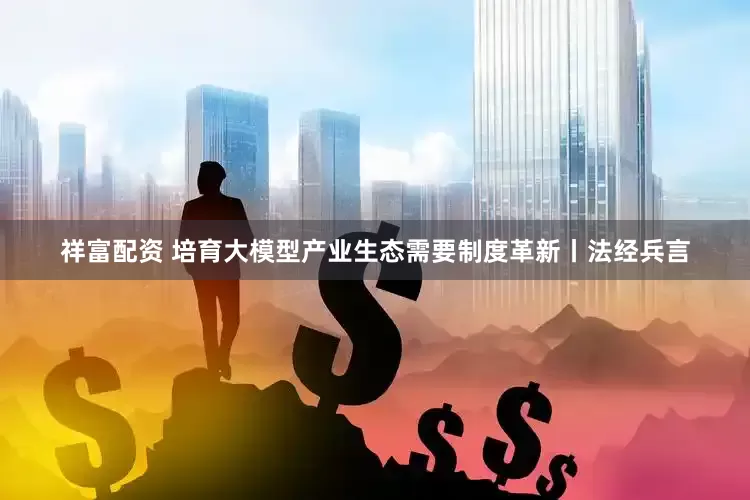 祥富配资 培育大模型产业生态需要制度革新丨法经兵言