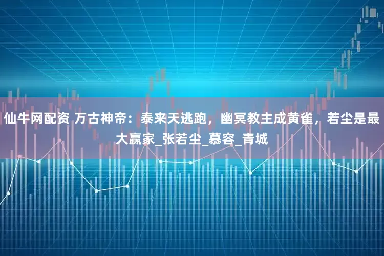 仙牛网配资 万古神帝：泰来天逃跑，幽冥教主成黄雀，若尘是最大赢家_张若尘_慕容_青城