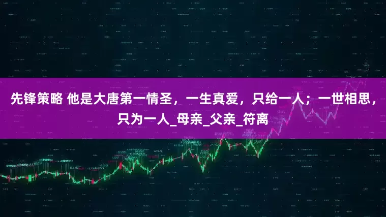 先锋策略 他是大唐第一情圣，一生真爱，只给一人；一世相思，只为一人_母亲_父亲_符离