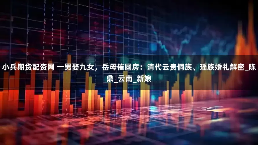 小兵期货配资网 一男娶九女，岳母催圆房：清代云贵侗族、瑶族婚礼解密_陈鼎_云南_新娘