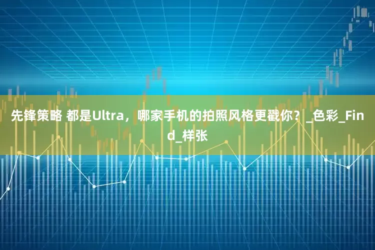 先锋策略 都是Ultra，哪家手机的拍照风格更戳你？_色彩_Find_样张