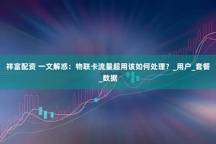 祥富配资 一文解惑：物联卡流量超用该如何处理？_用户_套餐_数据