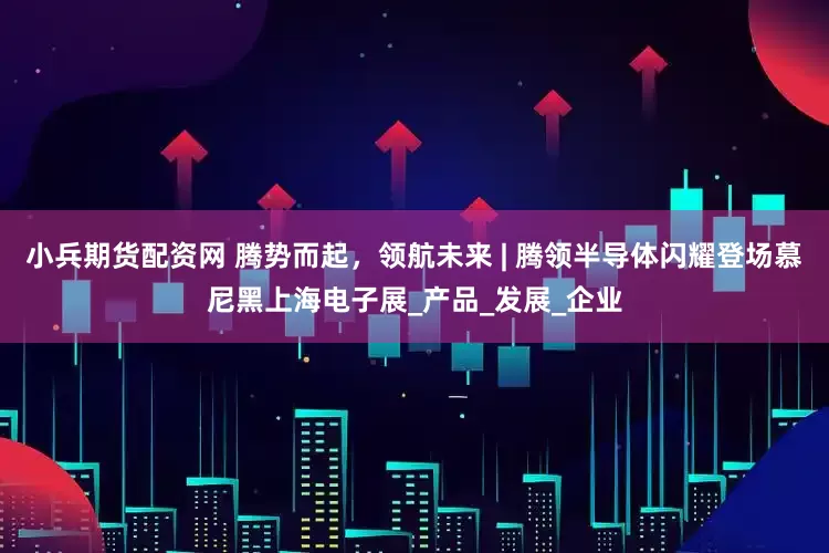 小兵期货配资网 腾势而起，领航未来 | 腾领半导体闪耀登场慕尼黑上海电子展_产品_发展_企业