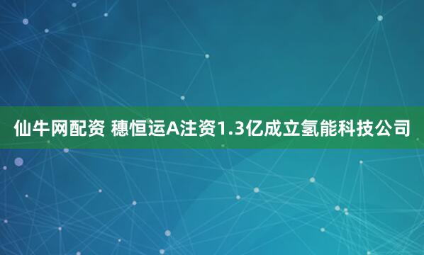 仙牛网配资 穗恒运A注资1.3亿成立氢能科技公司