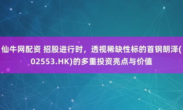 仙牛网配资 招股进行时，透视稀缺性标的首钢朗泽(02553.HK)的多重投资亮点与价值