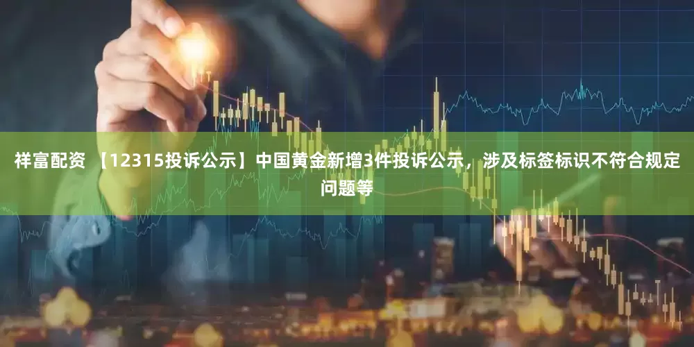 祥富配资 【12315投诉公示】中国黄金新增3件投诉公示，涉及标签标识不符合规定问题等