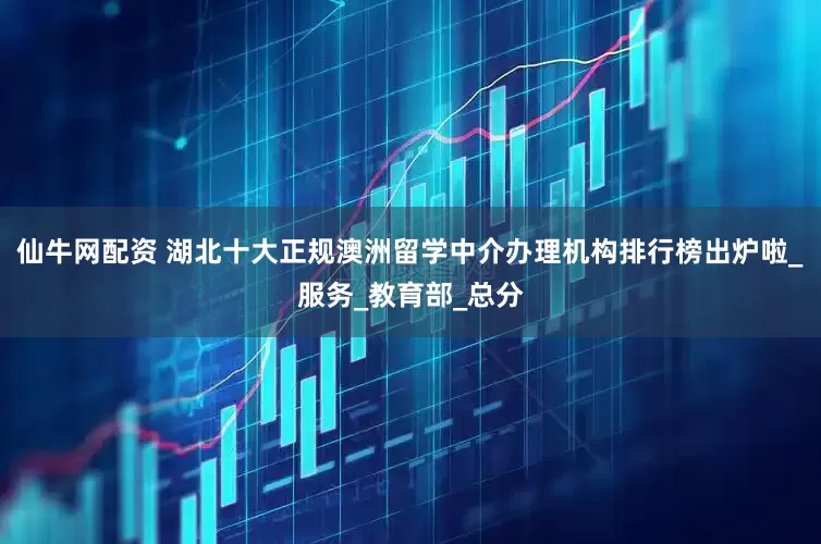 仙牛网配资 湖北十大正规澳洲留学中介办理机构排行榜出炉啦_服务_教育部_总分