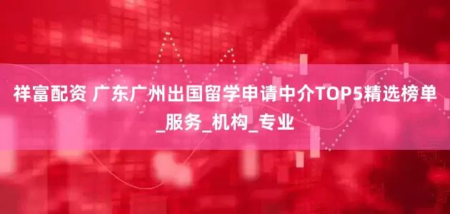 祥富配资 广东广州出国留学申请中介TOP5精选榜单_服务_机构_专业