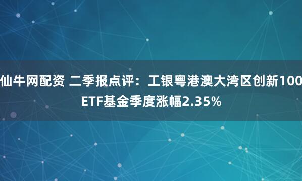 仙牛网配资 二季报点评：工银粤港澳大湾区创新100ETF基金季度涨幅2.35%