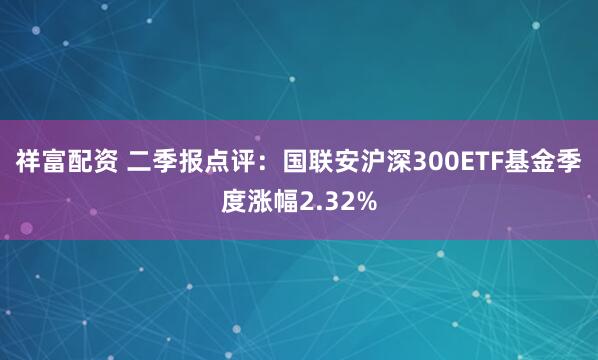 祥富配资 二季报点评：国联安沪深300ETF基金季度涨幅2.32%