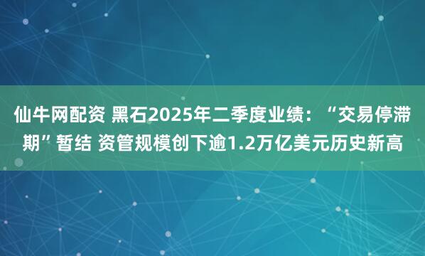 仙牛网配资 黑石2025年二季度业绩：“交易停滞期”暂结 资管规模创下逾1.2万亿美元历史新高