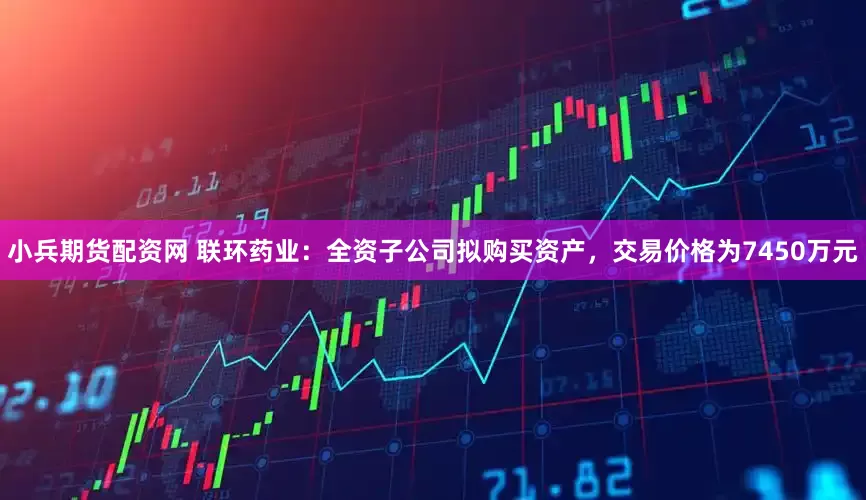 小兵期货配资网 联环药业：全资子公司拟购买资产，交易价格为7450万元