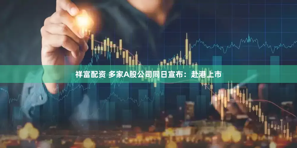 祥富配资 多家A股公司同日宣布：赴港上市