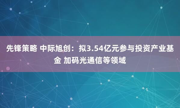 先锋策略 中际旭创：拟3.54亿元参与投资产业基金 加码光通信等领域