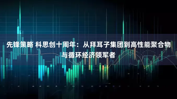 先锋策略 科思创十周年：从拜耳子集团到高性能聚合物与循环经济领军者